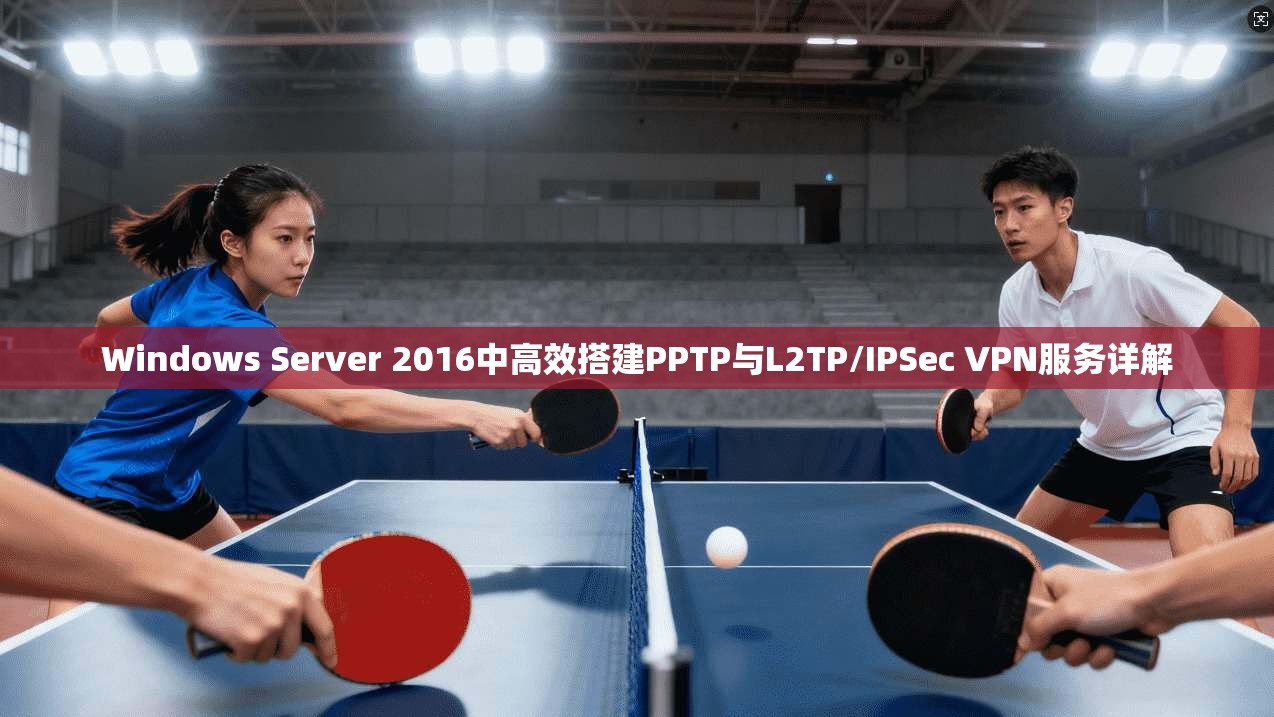 Windows Server 2016中高效搭建PPTP与L2TP/IPSec VPN服务详解