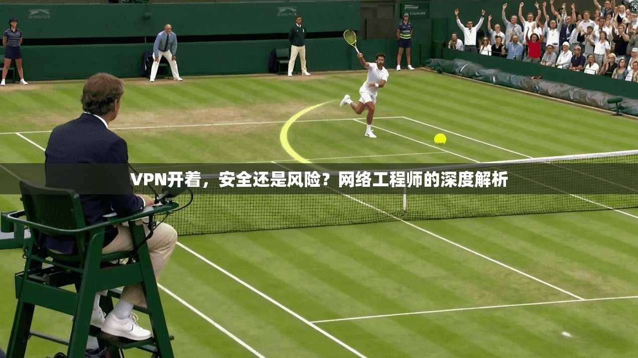 VPN开着，安全还是风险？网络工程师的深度解析
