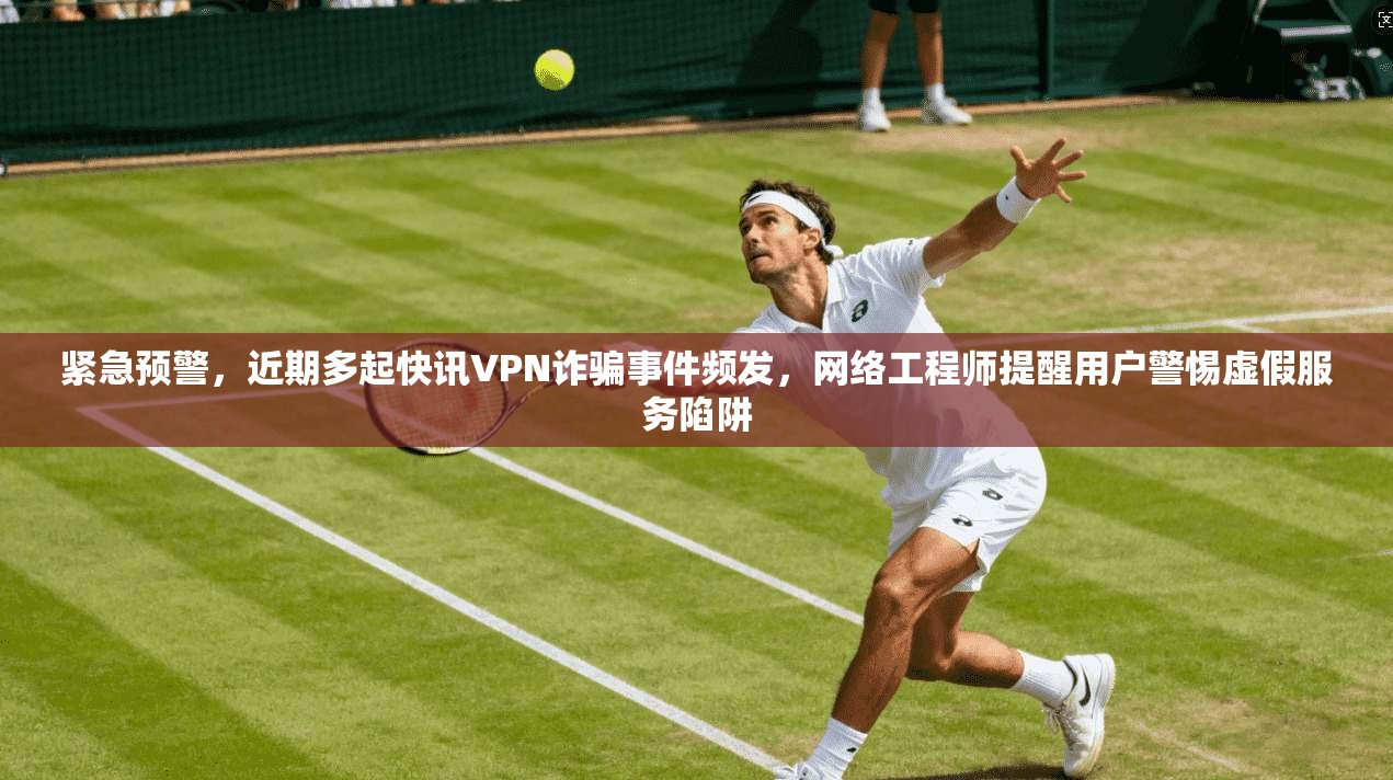 紧急预警，近期多起快讯VPN诈骗事件频发，网络工程师提醒用户警惕虚假服务陷阱