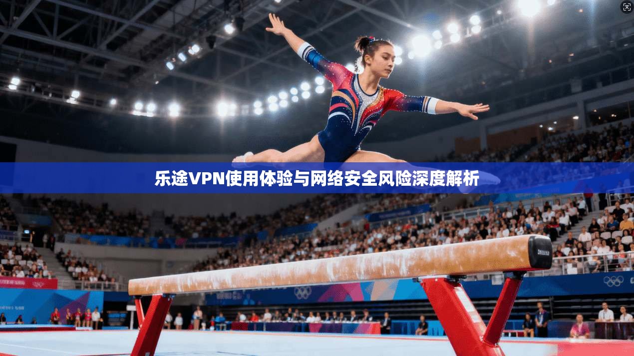 乐途VPN使用体验与网络安全风险深度解析