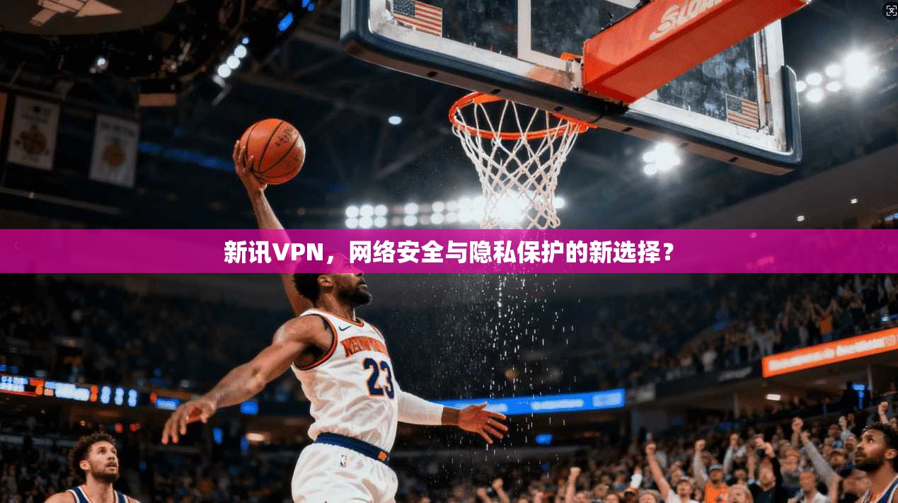 新讯VPN，网络安全与隐私保护的新选择？