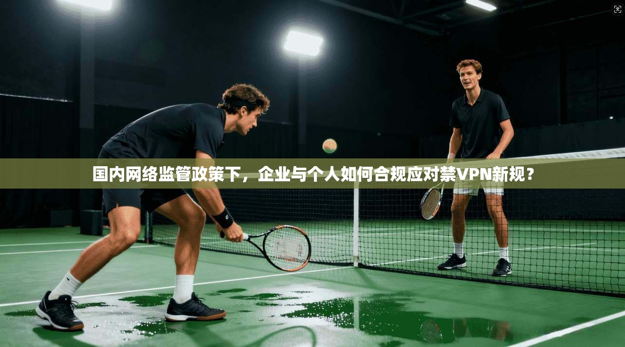 国内网络监管政策下,企业与个人如何合规应对禁VPN新规?