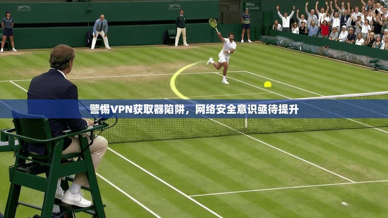 警惕VPN获取器陷阱,网络安全意识亟待提升 警惕VPN获取器陷阱,网络安全意识亟待提升