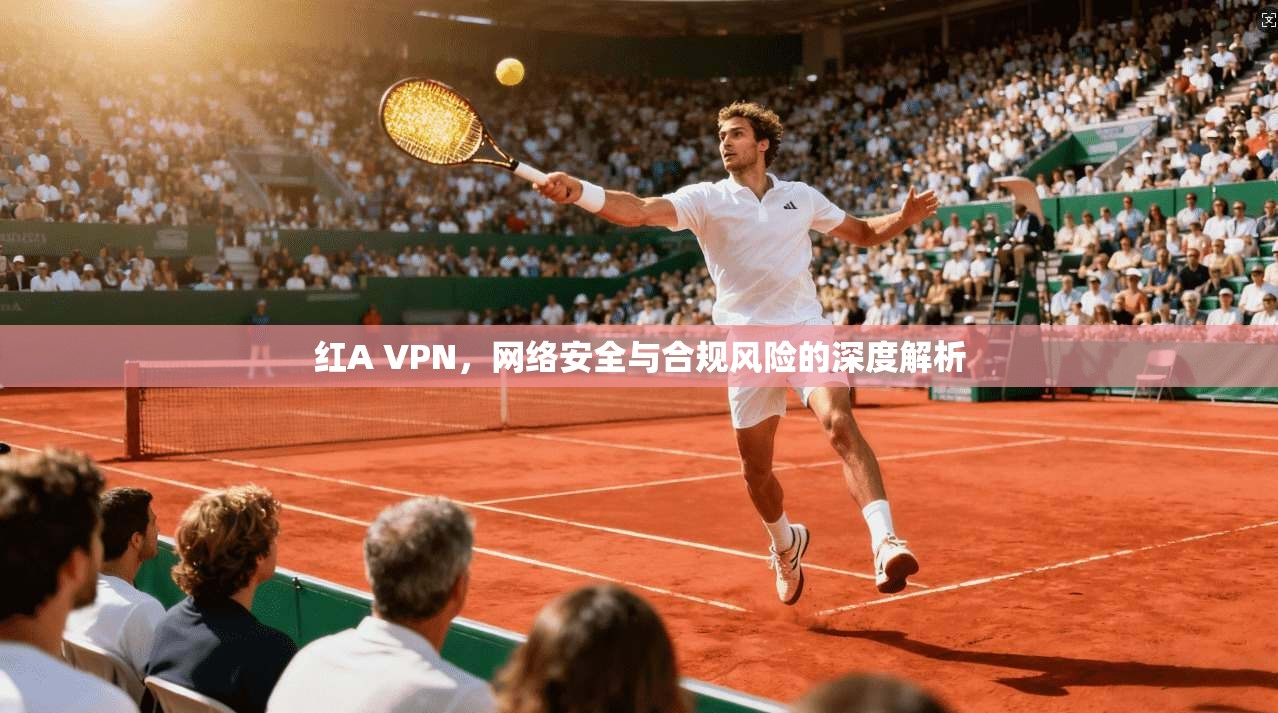 红A VPN,网络安全与合规风险的深度解析