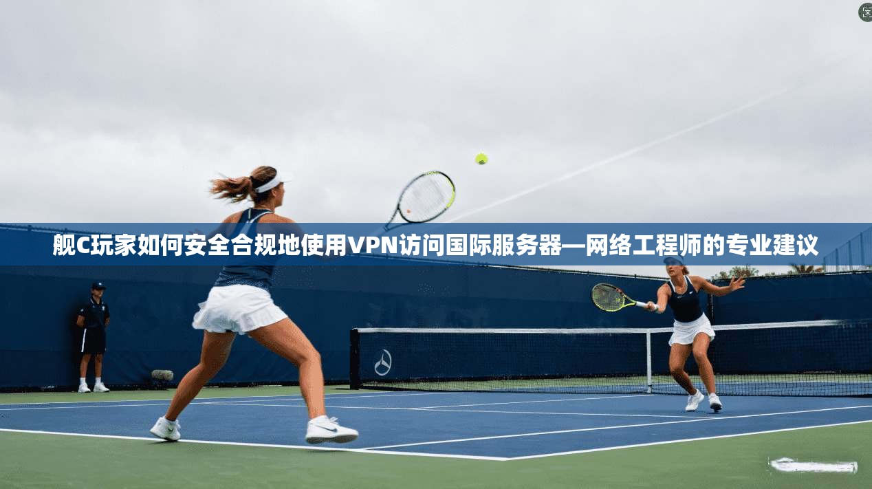 舰C玩家如何安全合规地使用VPN访问国际服务器—网络工程师的专业建议