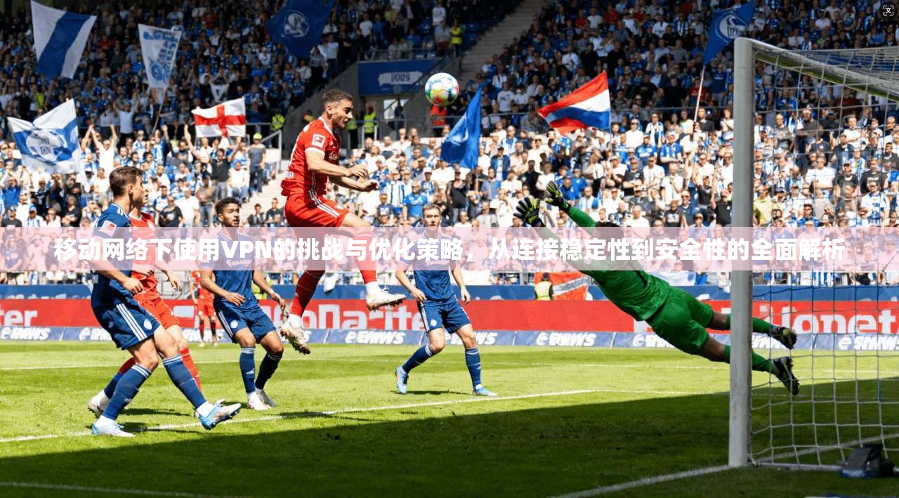 移动网络下使用VPN的挑战与优化策略,从连接稳定性到安全性的全面解析