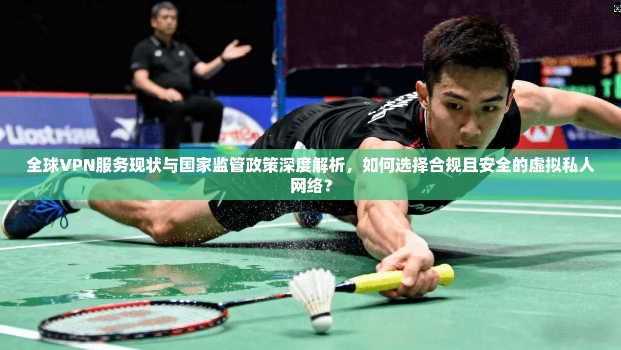 全球VPN服务现状与国家监管政策深度解析,如何选择合规且安全的虚拟私人网络?