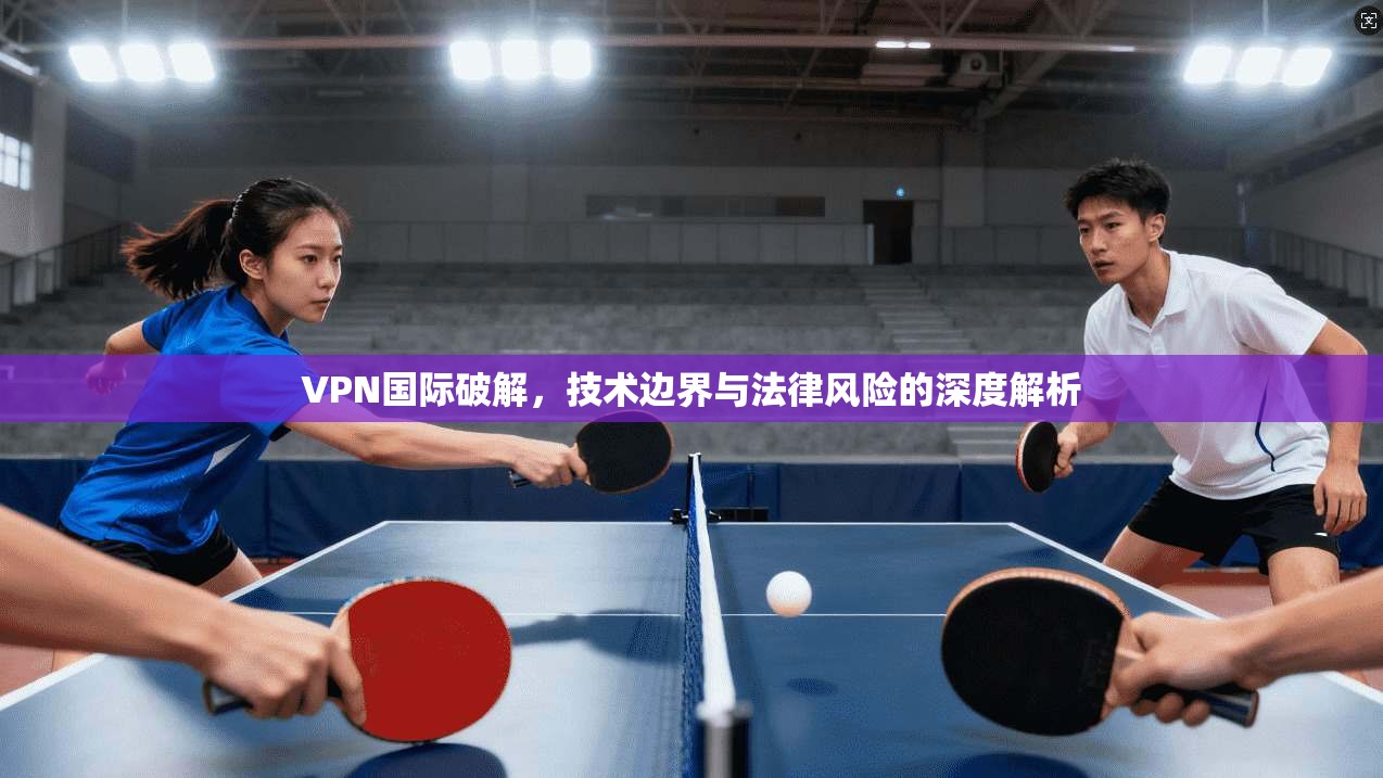 VPN国际破解，技术边界与法律风险的深度解析