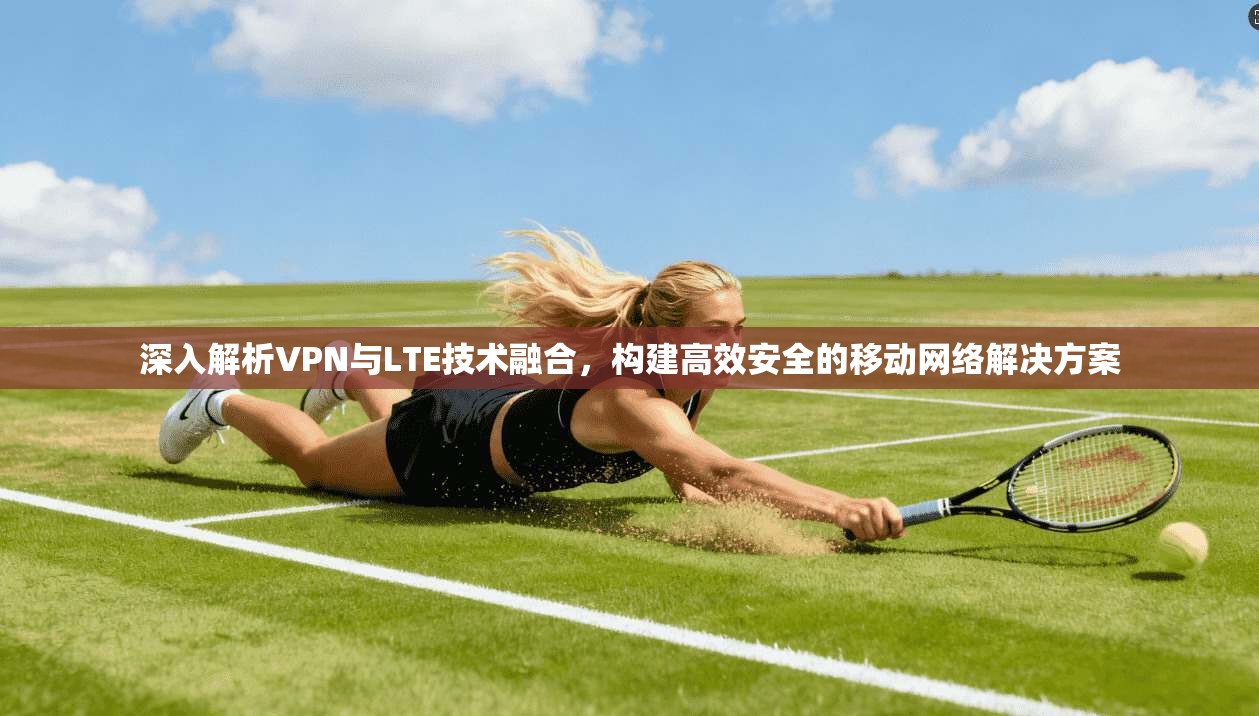 深入解析VPN与LTE技术融合,构建高效安全的移动网络解决方案 深入解析VPN与LTE技术融合,构建高效安全的移动网络解决方案