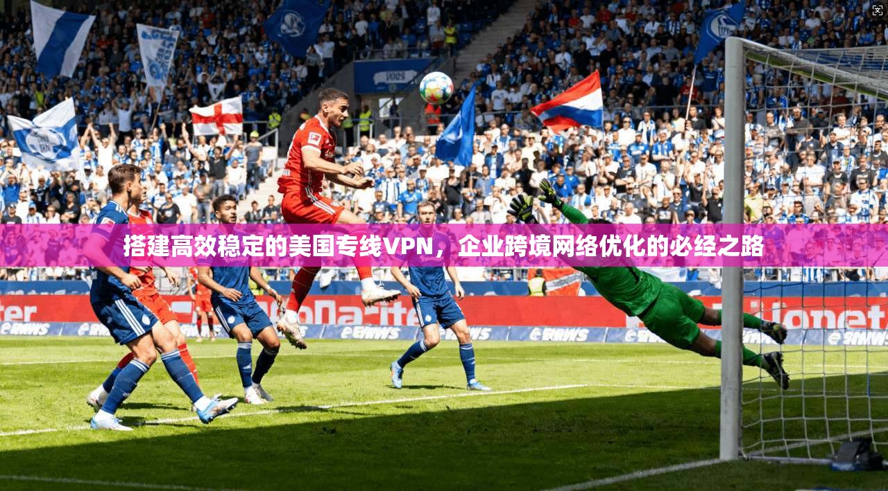搭建高效稳定的美国专线VPN,企业跨境网络优化的必经之路