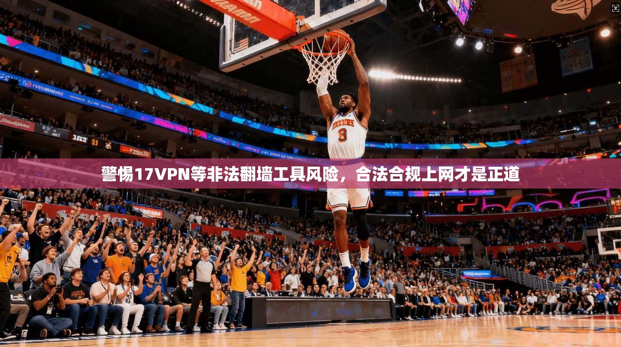 警惕17VPN等非法翻墙工具风险,合法合规上网才是正道