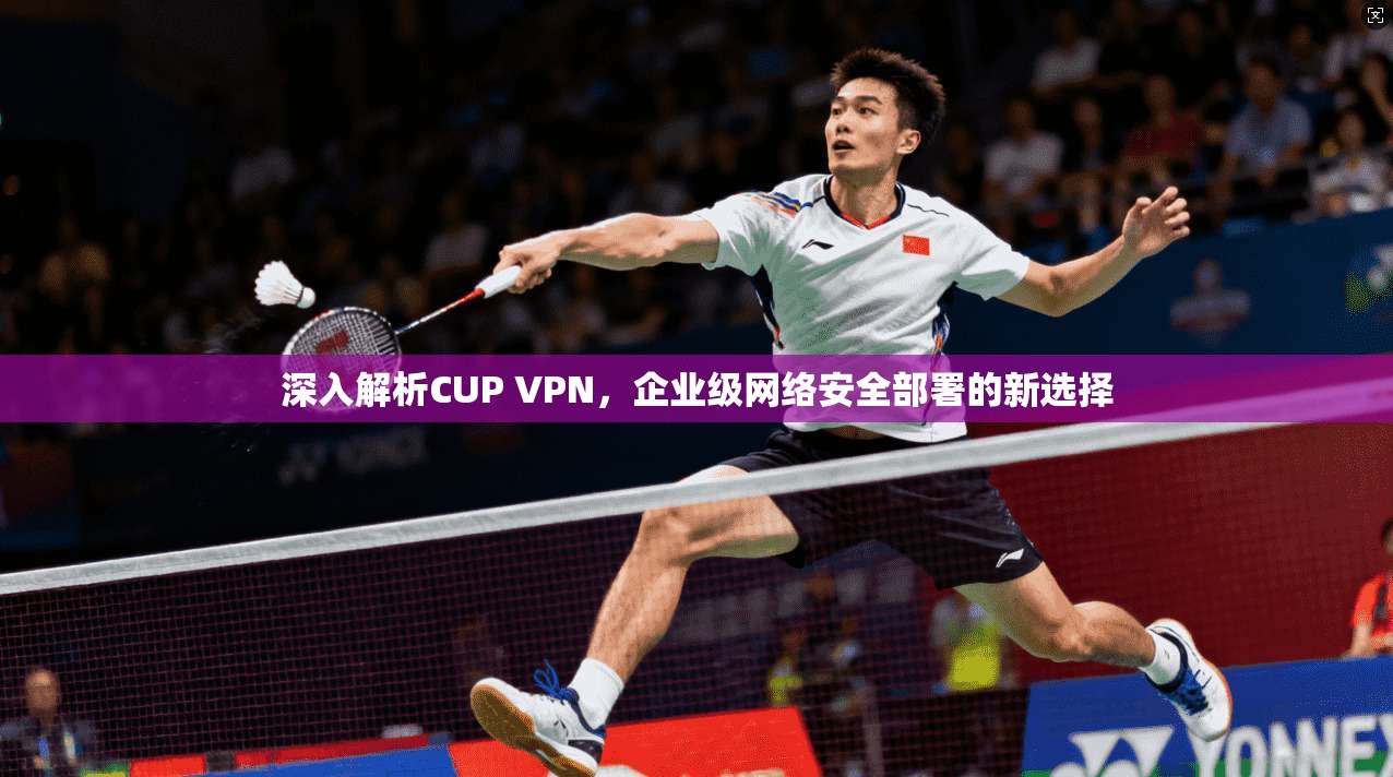 深入解析CUP VPN,企业级网络安全部署的新选择