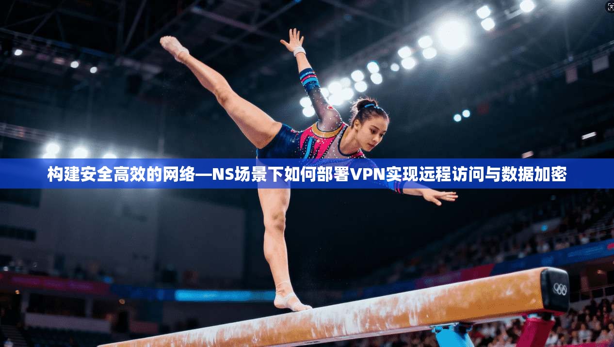 构建安全高效的网络—NS场景下如何部署VPN实现远程访问与数据加密