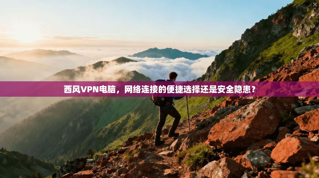 西风VPN电脑，网络连接的便捷选择还是安全隐患？