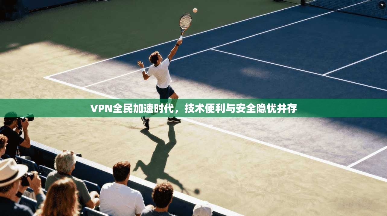 VPN全民加速时代，技术便利与安全隐忧并存