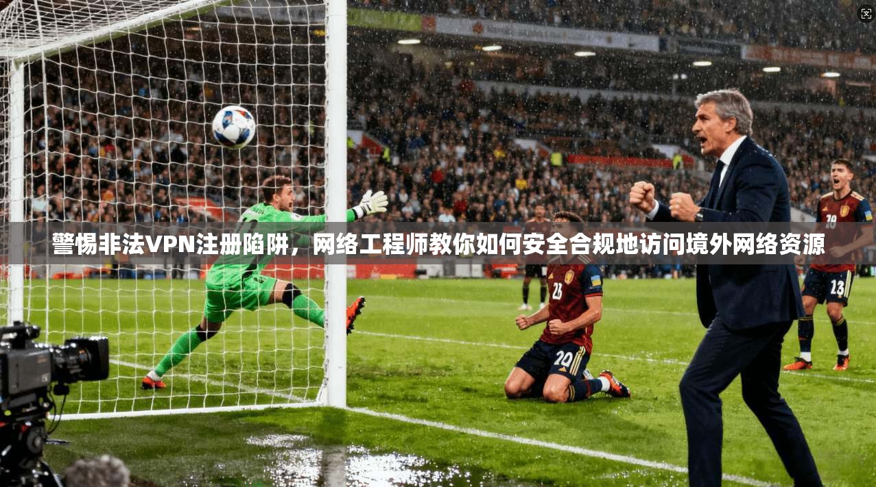 警惕非法VPN注册陷阱，网络工程师教你如何安全合规地访问境外网络资源