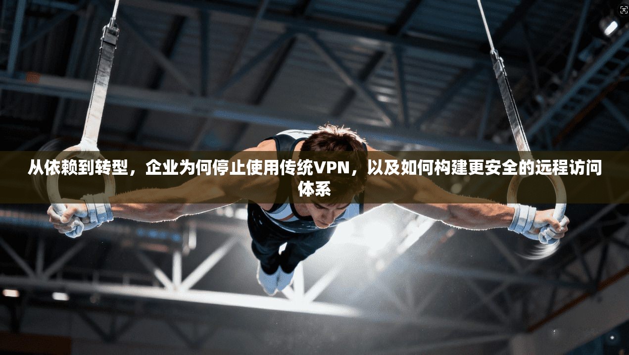 从依赖到转型，企业为何停止使用传统VPN，以及如何构建更安全的远程访问体系