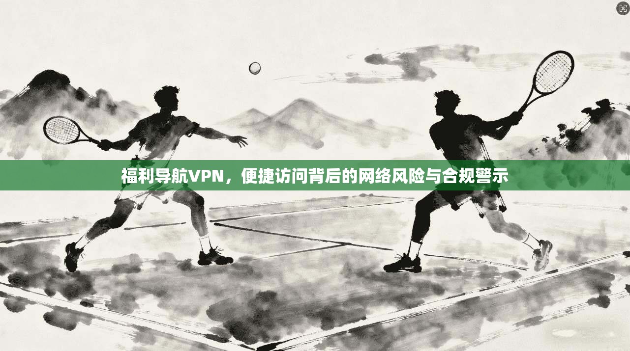 福利导航VPN，便捷访问背后的网络风险与合规警示