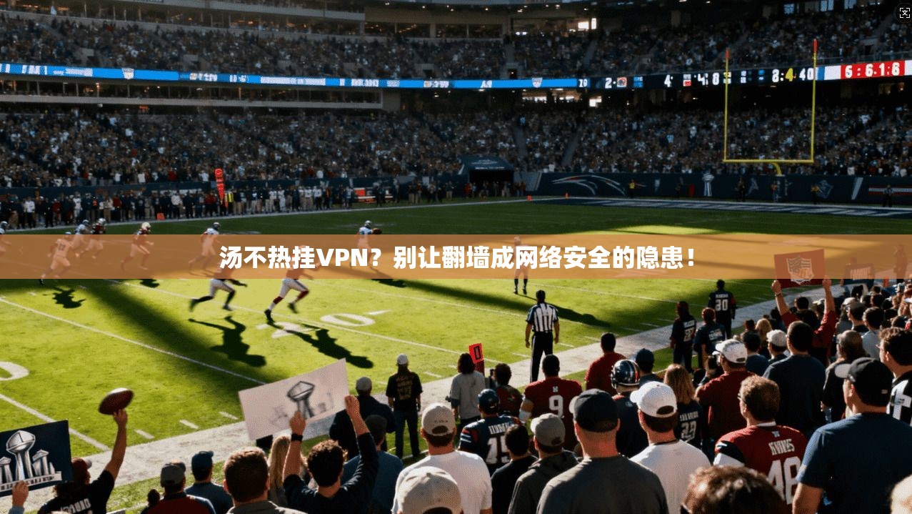 汤不热挂VPN？别让翻墙成网络安全的隐患！