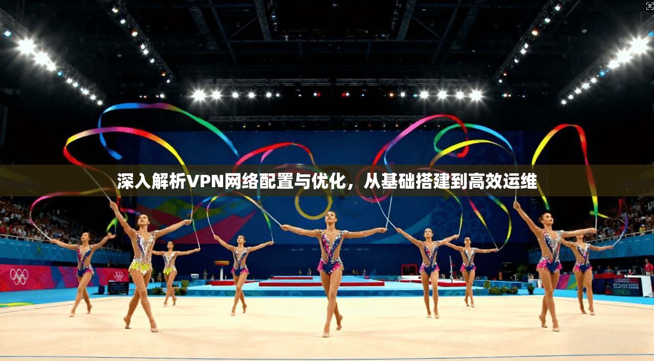 深入解析VPN网络配置与优化，从基础搭建到高效运维