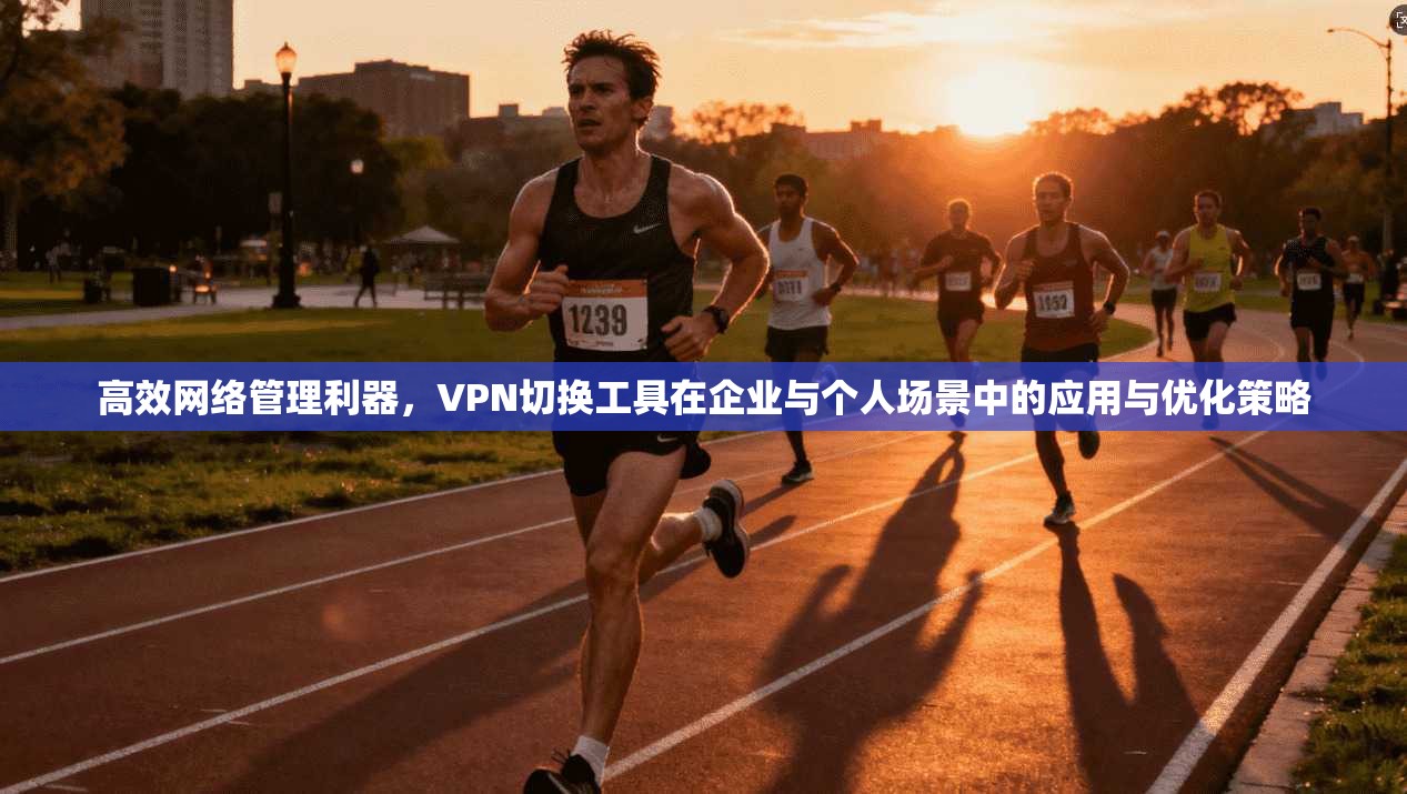 高效网络管理利器，VPN切换工具在企业与个人场景中的应用与优化策略