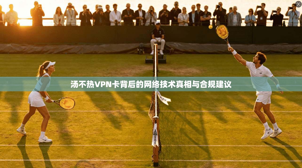 汤不热VPN卡背后的网络技术真相与合规建议  第1张