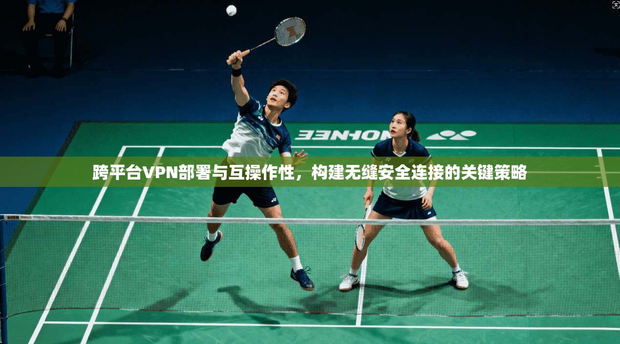 跨平台VPN部署与互操作性,构建无缝安全连接的关键策略