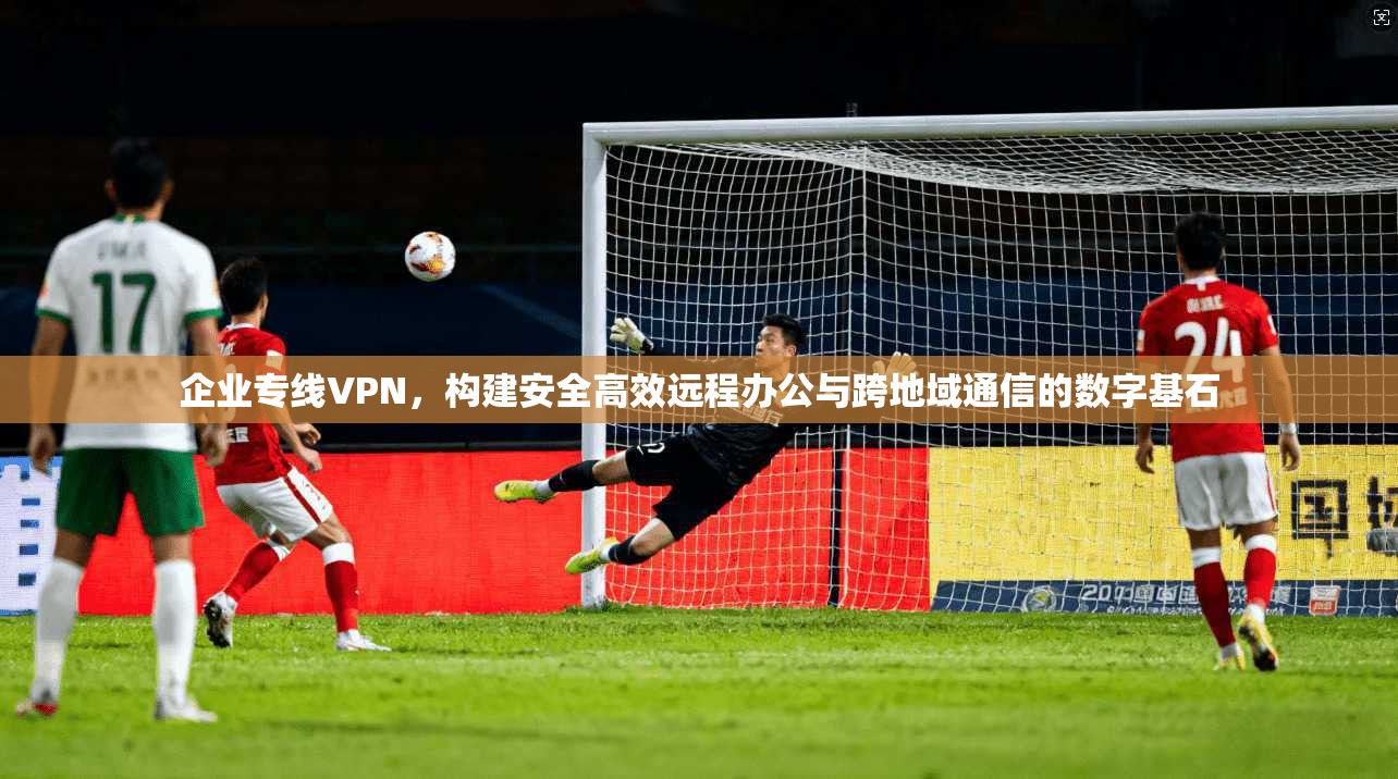 企业专线VPN，构建安全高效远程办公与跨地域通信的数字基石