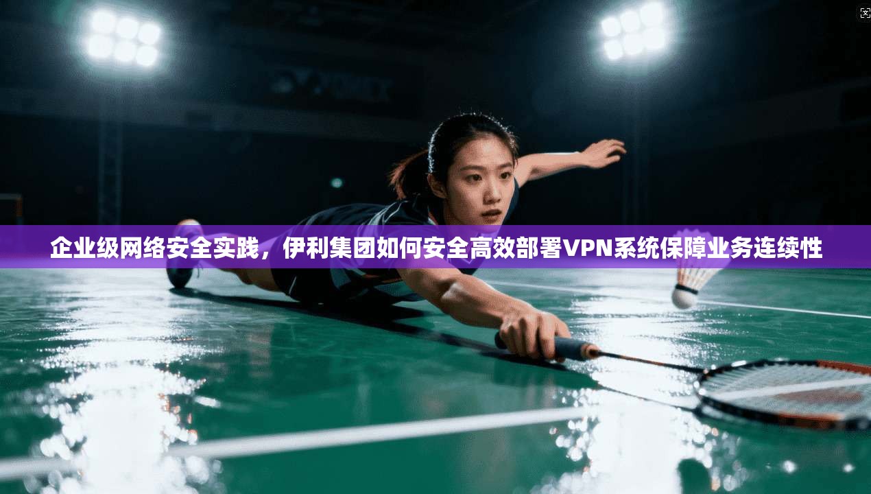 企业级网络安全实践，伊利集团如何安全高效部署VPN系统保障业务连续性