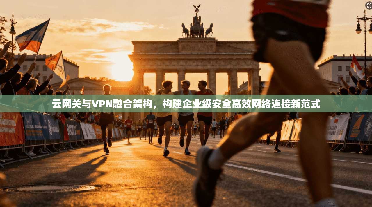 云网关与VPN融合架构,构建企业级安全高效网络连接新范式