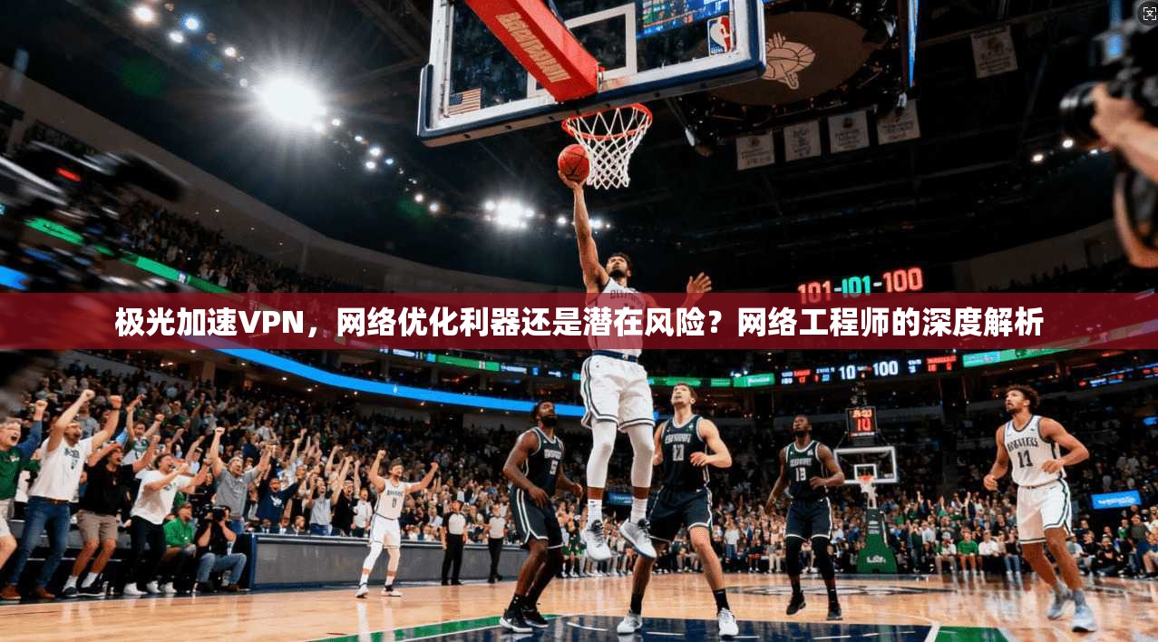 极光加速VPN，网络优化利器还是潜在风险？网络工程师的深度解析