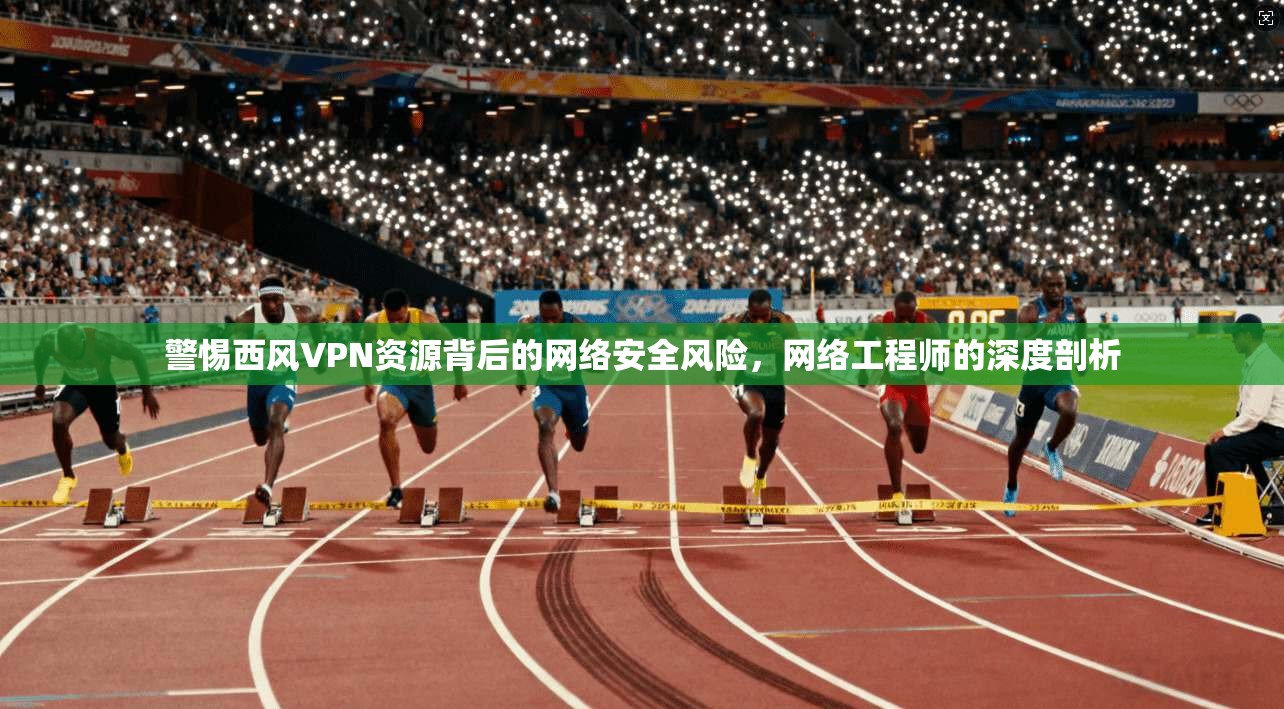 警惕西风VPN资源背后的网络安全风险，网络工程师的深度剖析