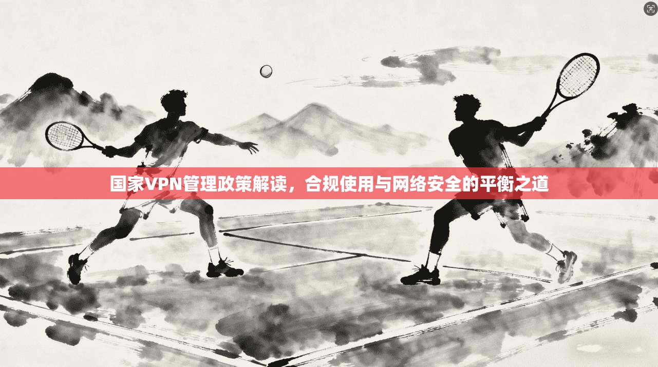 国家VPN管理政策解读，合规使用与网络安全的平衡之道