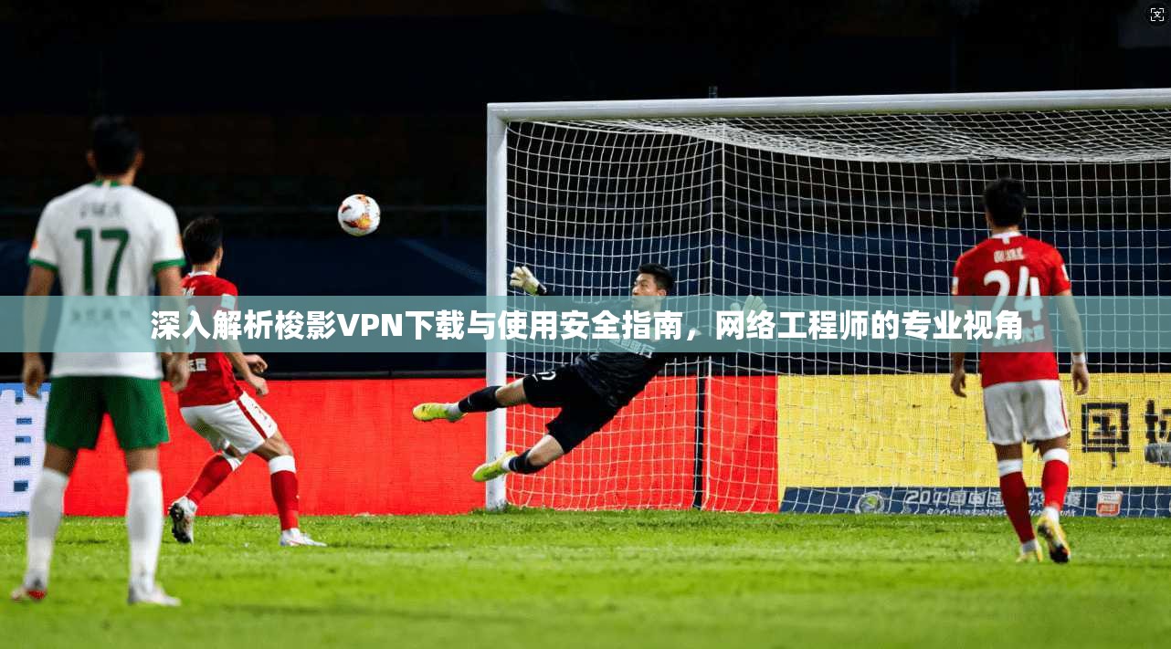 深入解析梭影VPN下载与使用安全指南，网络工程师的专业视角