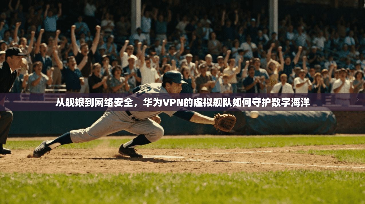 从舰娘到网络安全，华为VPN的虚拟舰队如何守护数字海洋