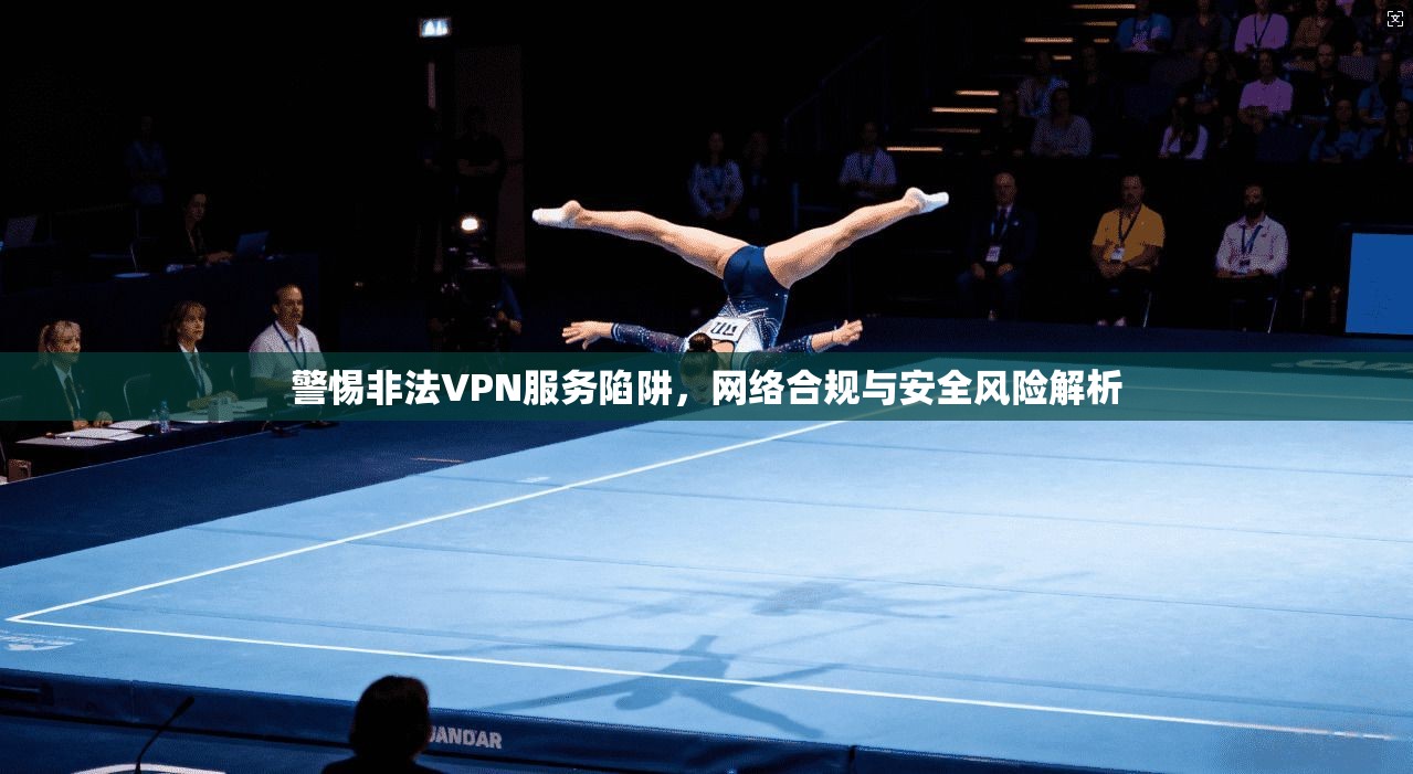 警惕非法VPN服务陷阱，网络合规与安全风险解析