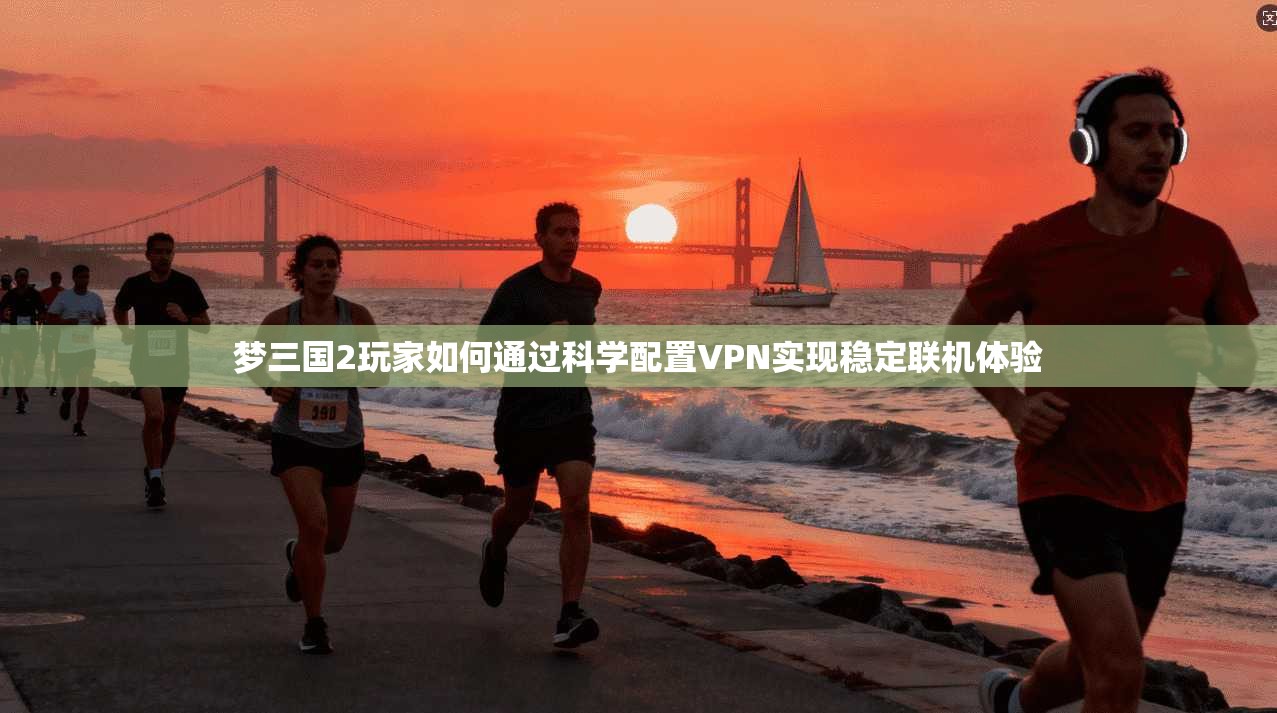 梦三国2玩家如何通过科学配置VPN实现稳定联机体验