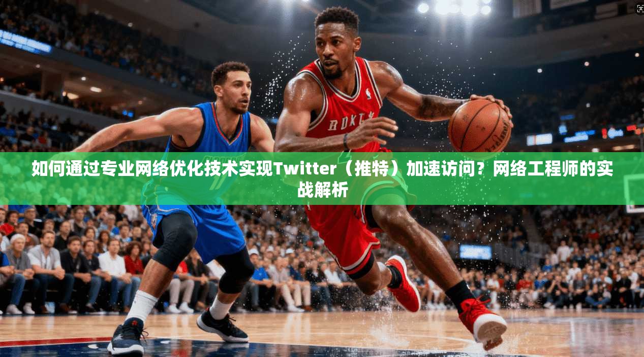 如何通过专业网络优化技术实现Twitter（推特）加速访问？网络工程师的实战解析