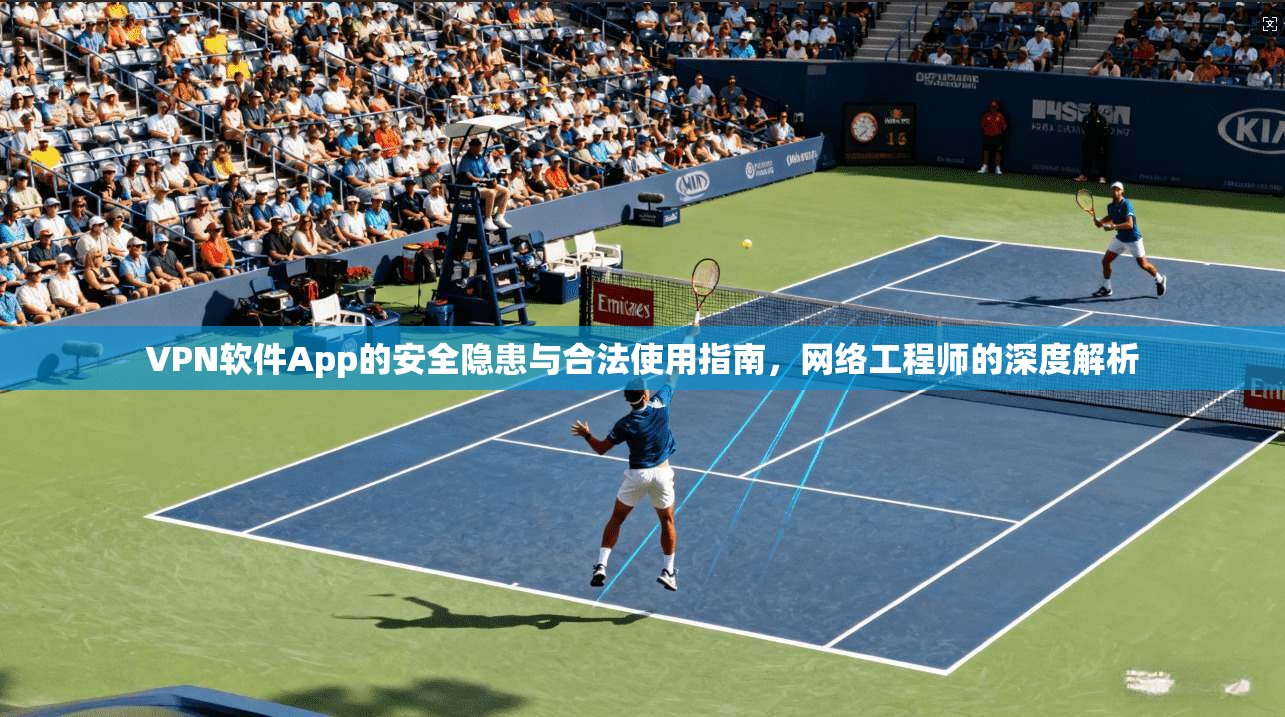 VPN软件App的安全隐患与合法使用指南，网络工程师的深度解析