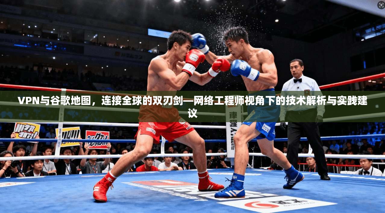 VPN与谷歌地图,连接全球的双刃剑—网络工程师视角下的技术解析与实践建议