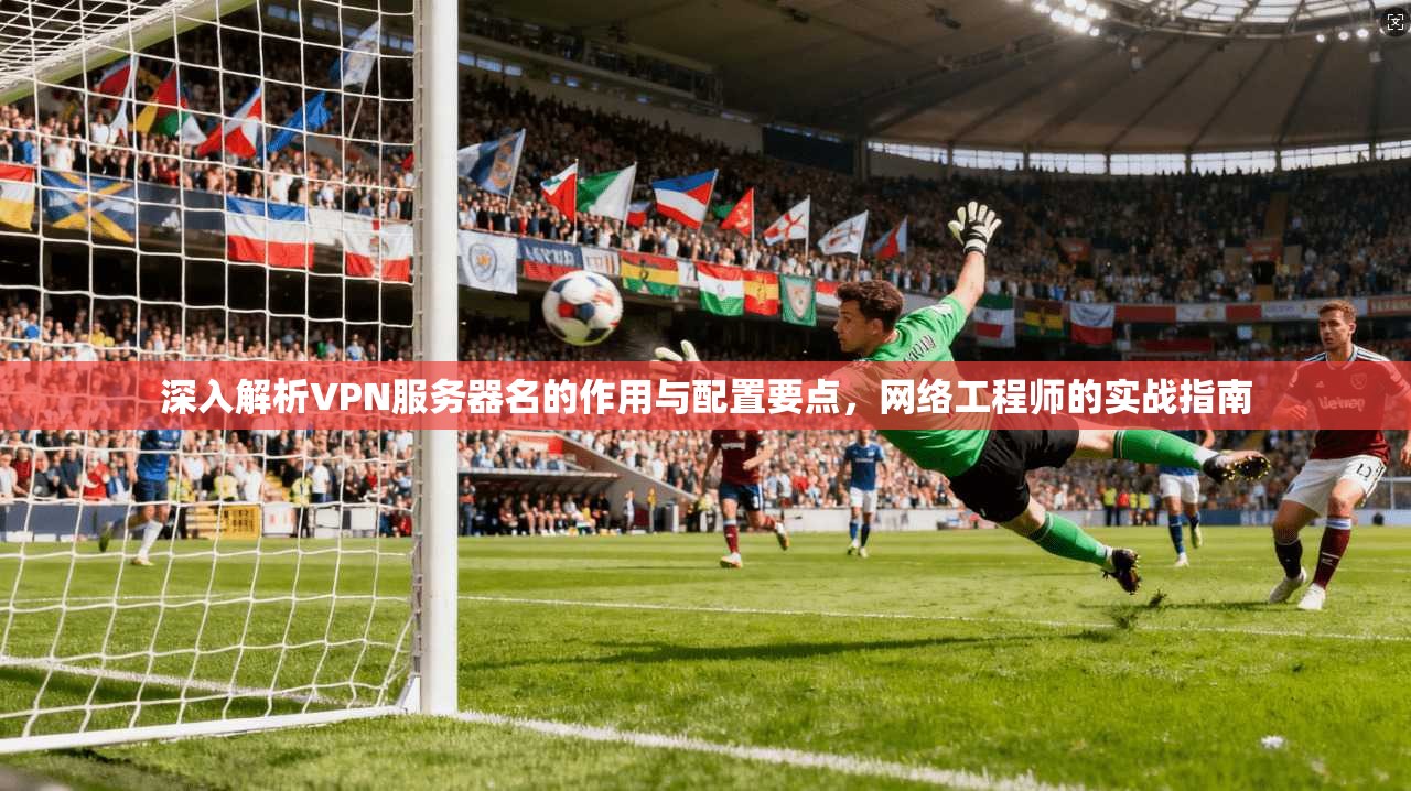 深入解析VPN服务器名的作用与配置要点，网络工程师的实战指南