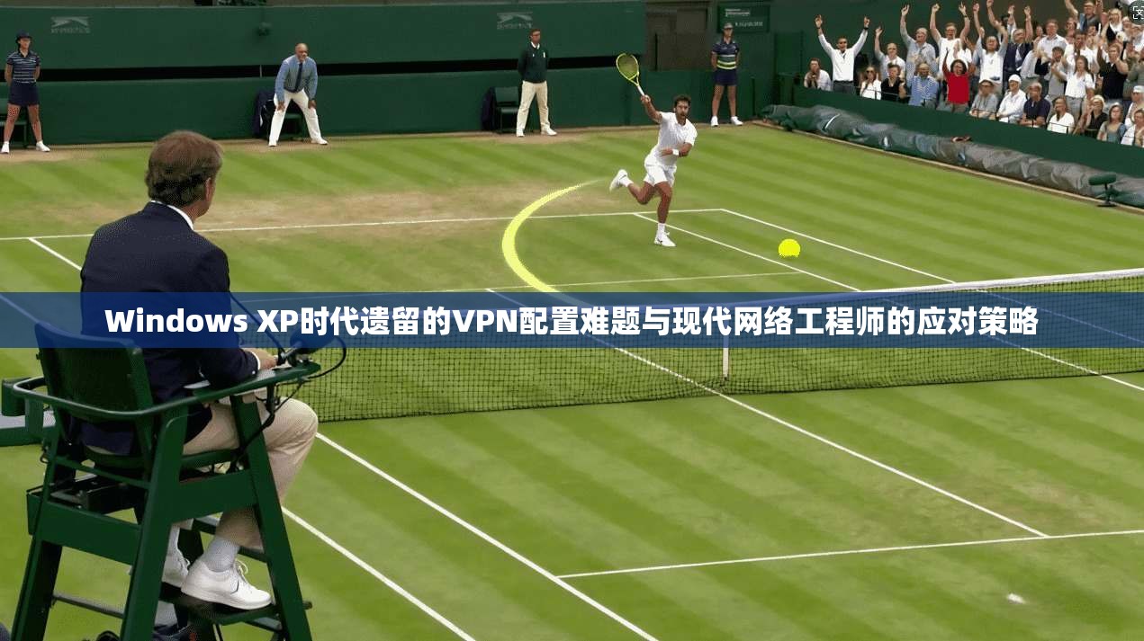 Windows XP时代遗留的VPN配置难题与现代网络工程师的应对策略