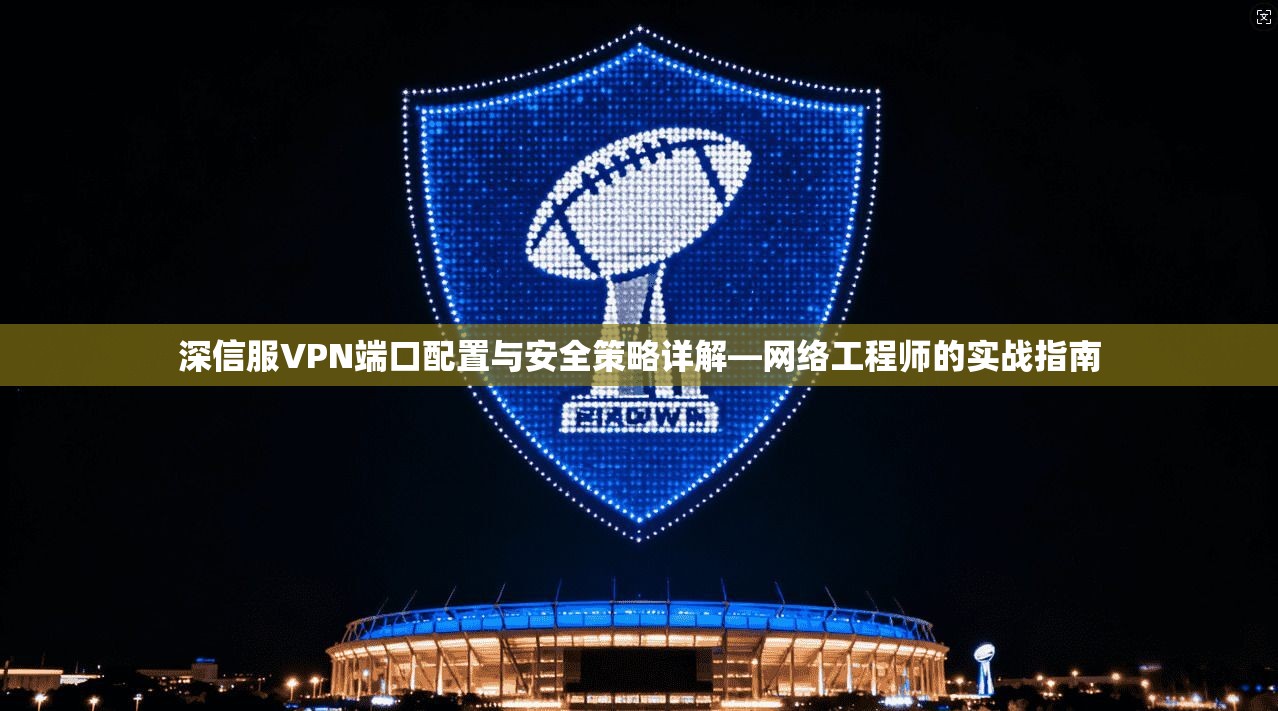 深信服VPN端口配置与安全策略详解—网络工程师的实战指南