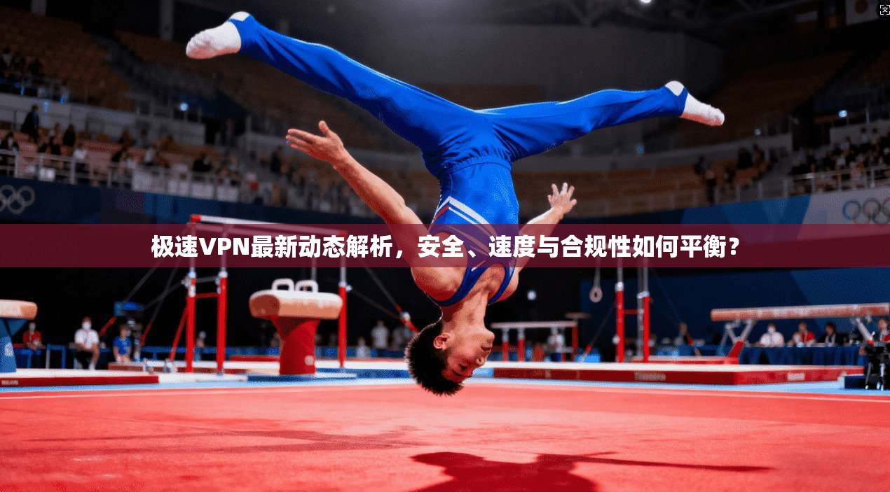 极速VPN最新动态解析，安全、速度与合规性如何平衡？