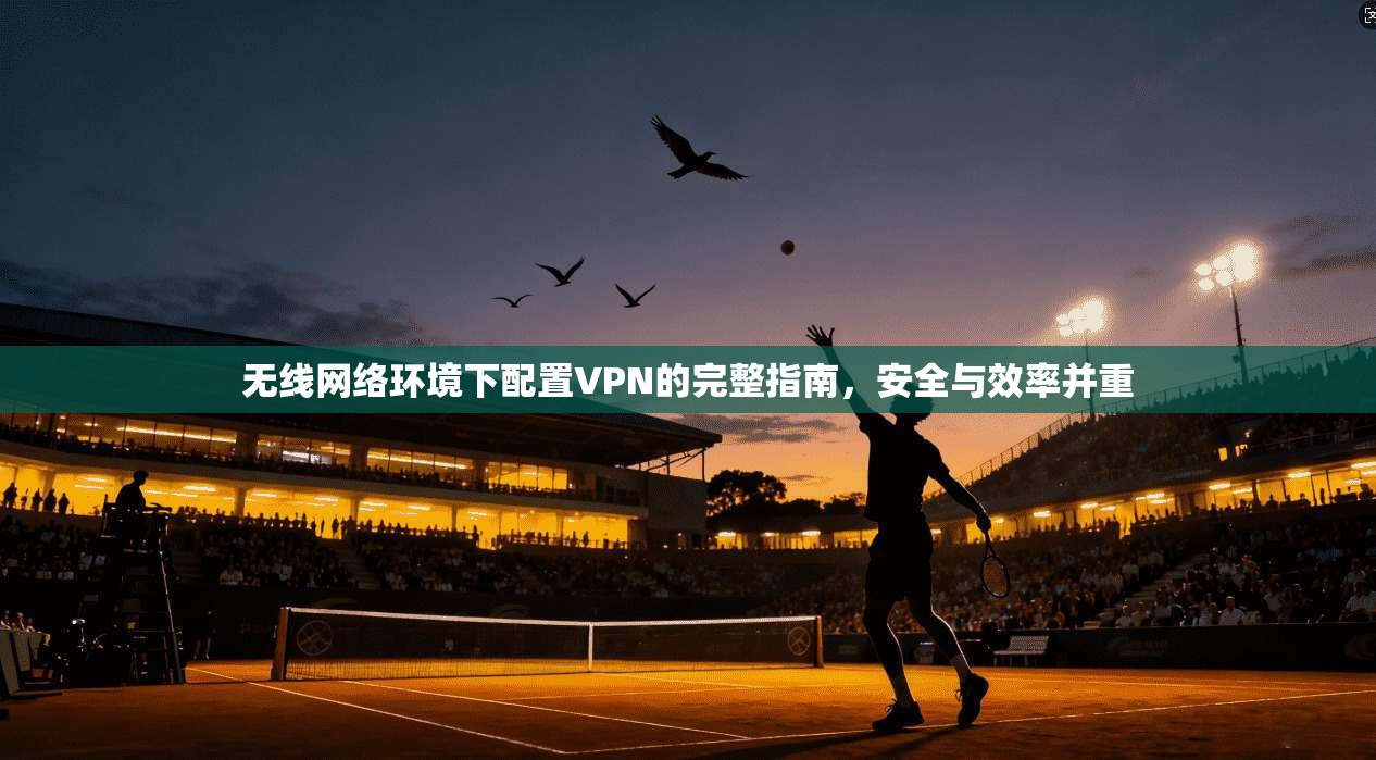 无线网络环境下配置VPN的完整指南，安全与效率并重
