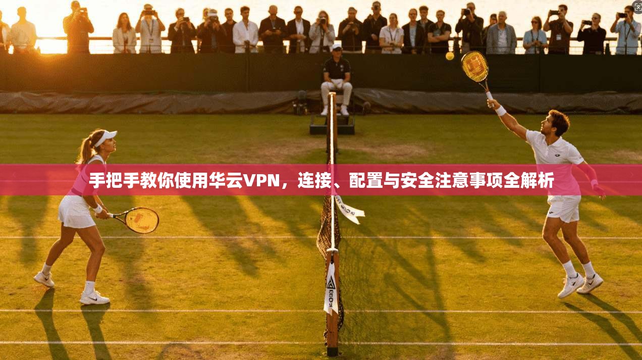 手把手教你使用华云VPN，连接、配置与安全注意事项全解析