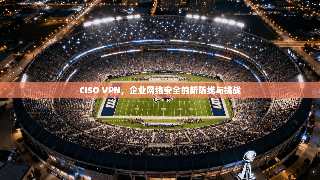 CISO VPN，企业网络安全的新防线与挑战