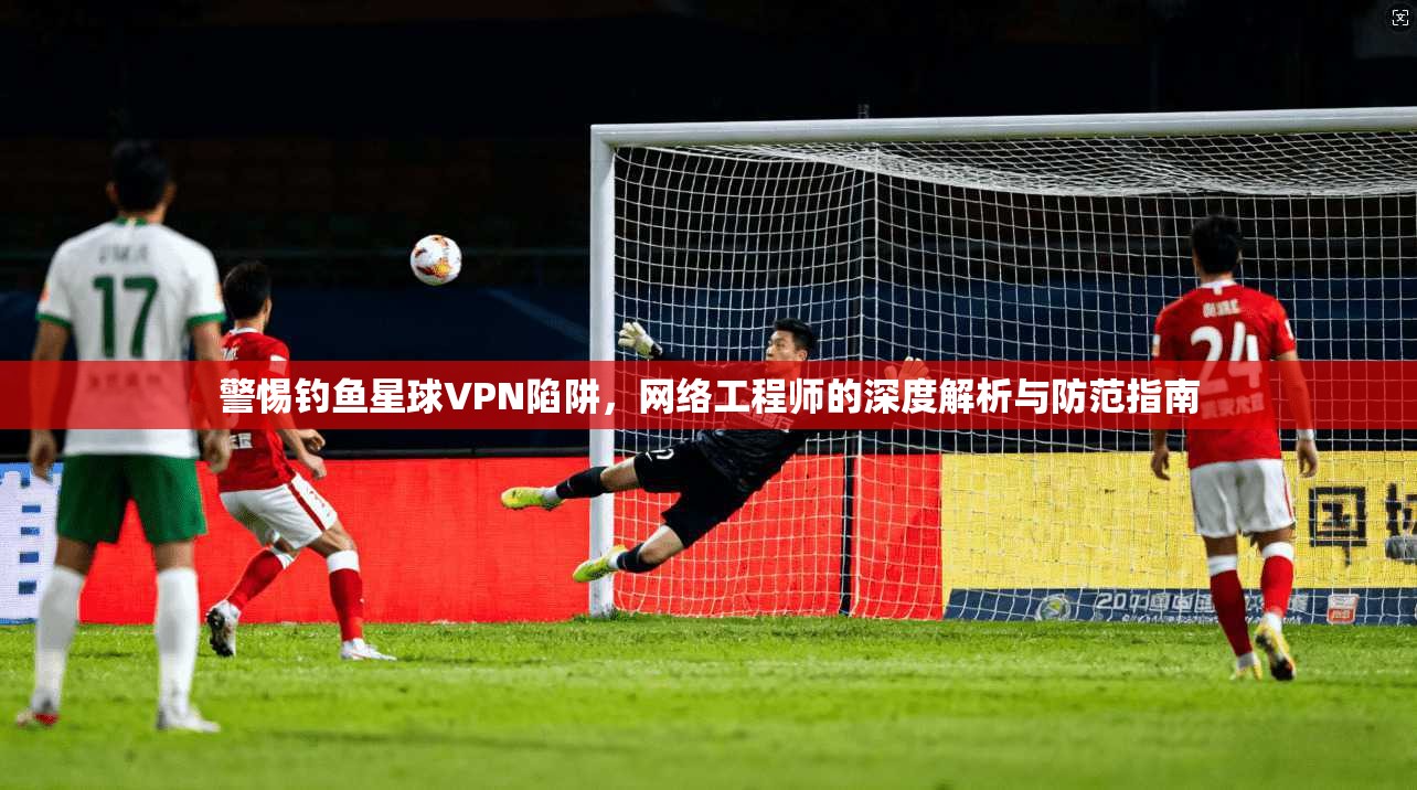 警惕钓鱼星球VPN陷阱，网络工程师的深度解析与防范指南