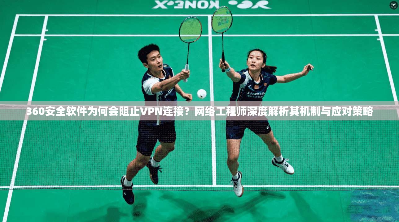 360安全软件为何会阻止VPN连接?网络工程师深度解析其机制与应对策略