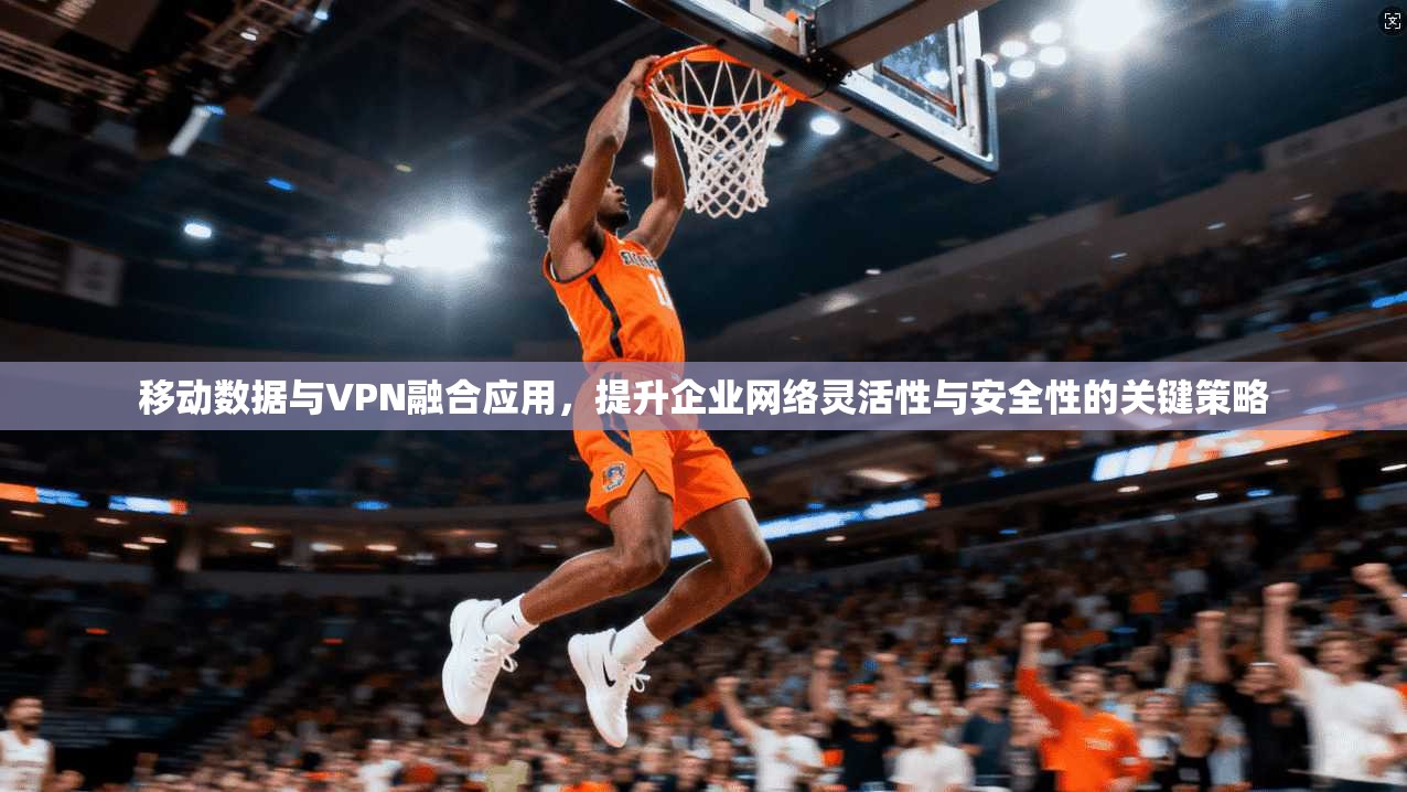 移动数据与VPN融合应用，提升企业网络灵活性与安全性的关键策略